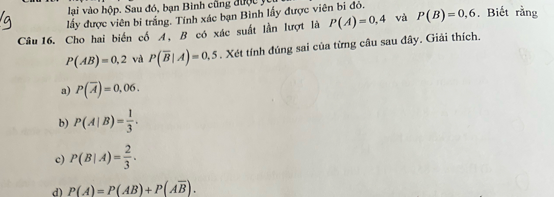 lại vào hộp. Sau đó, bạn Bình cũng được y
lấy được viên bi trắng. Tính xác bạn Bình lấy được viên bi đỏ.
Câu 16. Cho hai biến cố A, B có xác suất lần lượt là P(A)=0,4 và P(B)=0,6. Biết rằng
P(AB)=0,2 và P(overline B|A)=0,5. Xét tính đúng sai của từng câu sau đây. Giải thích.
a) P(overline A)=0,06.
b) P(A|B)= 1/3 .
c) P(B|A)= 2/3 .
d) P(A)=P(AB)+P(Aoverline B).