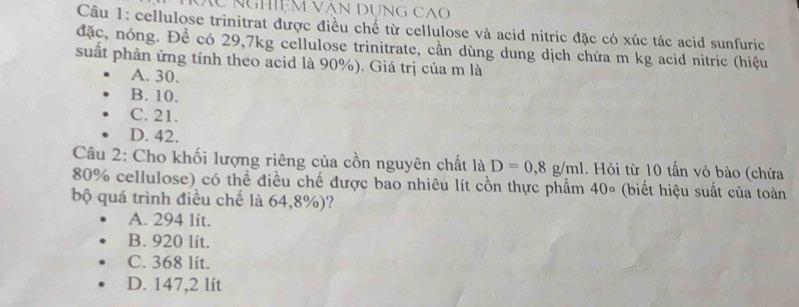 XC NGHIệM VăN DUNG CA
Câu 1: cellulose trinitrat được điều chế từ cellulose và acid nitric đặc có xúc tác acid sunfuric
đặc, nóng. Để có 29, 7kg cellulose trinitrate, cần dùng dung dịch chứa m kg acid nitric (hiệu
suất phản ứng tính theo acid là 90%). Giá trị của m là
A. 30.
B. 10.
C. 21.
D. 42.
Câu 2: Cho khối lượng riêng của cồn nguyên chất là D=0,8g/ml. Hỏi từ 10 tấn vỏ bào (chứa
80% cellulose) có thể điều chế được bao nhiêu lít cồn thực phẩm 40∘ (biết hiệu suất của toàn
bộ quá trình điều chế là 64,8%)?
A. 294 lít.
B. 920 lít.
C. 368 lit.
D. 147,2 lít