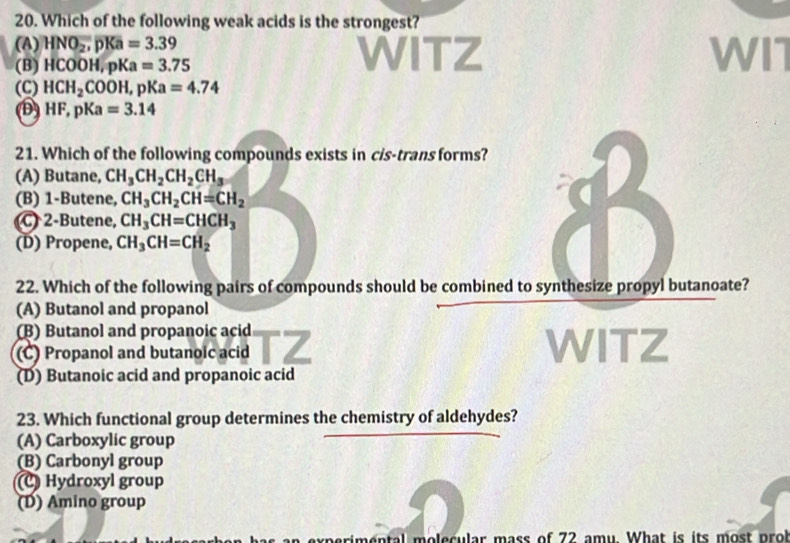 Which of the following weak acids is the strongest?
(A) HNO_2, pKa=3.39 WITZ WIT
(B) HCOOH, pKa=3.75
(C) HCH_2COOH, pKa=4.74
D HF, pKa=3.14
21. Which of the following compounds exists in cis-trans forms?
(A) Butane, CH_3CH_2CH_2CH_3
(B) 1 -Butene, CH_3CH_2CH=CH_2
(C) 2 -Butene, CH_3CH=CHCH_3
(D) Propene, CH_3CH=CH_2
22. Which of the following pairs of compounds should be combined to synthesize propyl butanoate?
(A) Butanol and propanol
(B) Butanol and propanoic acid
(C) Propanol and butanoic acid
WITZ
(D) Butanoic acid and propanoic acid
23. Which functional group determines the chemistry of aldehydes?
(A) Carboxylic group
(B) Carbonyl group
(C) Hydroxyl group
(D) Amino group
imental molecular mass of 72 amy. What is its most prol