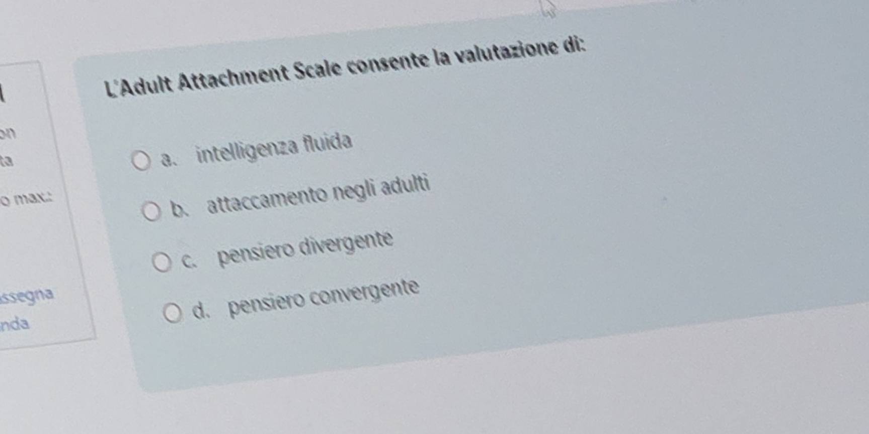 L'Adult Attachment Scale consente la valutazione di:
on
ta
a. intelligenza fluida
o max.'
b. attaccamento negli adulti
c. pensiero divergente
issegna
nda
d. pensiero convergente