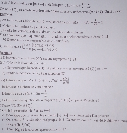 Soit f la dérivable sur ]0;+∈fty [ et définie par : f(x)=x+ 1/x - 2/sqrt(x) 
On note (c_f) sa courbe représentative dans un repère orthonormé (0;1;J) , Unité : 2 cm
Partie A
g est la fonction dérivable sur ]0;+∈fty [ et définie par : g(x)=xsqrt(x)- 1/sqrt(x) +1
1) Calcule les limites de g en 0 et en+∈fty
2) Etudie les variations de g et dresse son tableau de variation
3) a) démontre que l'équation g(x)=0 admet une solution unique α dans ]0;1[
b) Donne une valeur approchée de à à 10^(-1) près
4) Justifie que : beginarrayl forall x∈ ]0;alpha [,g(x)<0 forall x∈ ]alpha ;+∈fty [,g(x)>0endarray.
Partie B
1) Démontre que la droite (OJ) est une asymptote à (C_f)
2) a) Calcule la limite de fen+∈fty
b) Démontre que la droite (D) d'équation y=x est asymptote à (C_f) en +∞
c) Etudie la position de (c_f) par rapport à (D)
) a) Démontre que : forall x∈ ]0;+∈fty [,f'(x)= g(x)/xsqrt(x) 
b) Dresse le tableau de variation de f
) Démontre que : f(alpha )=3alpha - 1/alpha  
) Détermine une équation de la tangente (T) à (C_f) au point d’abscisse 1
) Trace (T), (D) et (c_r)
) Soit h la restriction de f à [alpha ;+∈fty [
a) Démontre que h est une bijection de [alpha ;+∈fty [ sur un intervalle K à préciser
b) On note h^(-1) la bijection réciproque de h. Démontre que h^(-1) est dérivable en 0 puis
calcule (h^(-1))'(0)
c) Trace (C_h^(-1)) la courbe représentative de h^(-1)