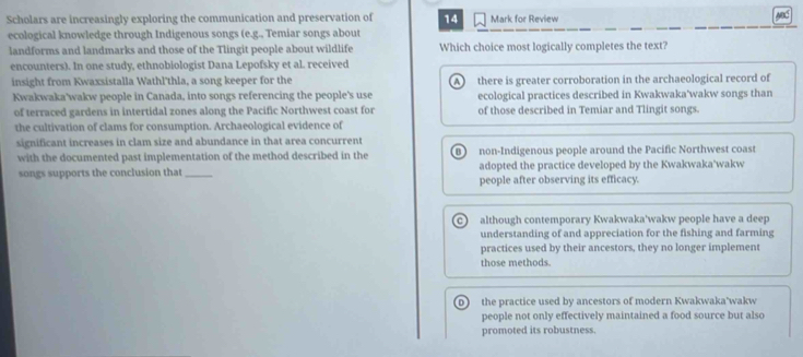 Scholars are increasingly exploring the communication and preservation of 14 Mark for Review ABC
ecological knowledge through Indigenous songs (e.g., Temiar songs about
landforms and landmarks and those of the Tlingit people about wildlife Which choice most logically completes the text?
encounters). In one study, ethnobiologist Dana Lepofsky et al. received
insight from Kwaxsistalla Wathl'thla, a song keeper for the A there is greater corroboration in the archaeological record of
Kwakwaka'wakw people in Canada, into songs referencing the people's use ecological practices described in Kwakwaka'wakw songs than
of terraced gardens in intertidal zones along the Pacific Northwest coast for of those described in Temiar and Tlingit songs.
the cultivation of clams for consumption. Archaeological evidence of
significant increases in clam size and abundance in that area concurrent
with the documented past implementation of the method described in the B non-Indigenous people around the Pacific Northwest coast
songs supports the conclusion that _adopted the practice developed by the Kwakwaka'wakw
people after observing its efficacy.
c although contemporary Kwakwaka'wakw people have a deep
understanding of and appreciation for the fishing and farming
practices used by their ancestors, they no longer implement
those methods.
D the practice used by ancestors of modern Kwakwaka'wakw
people not only effectively maintained a food source but also
promoted its robustness.