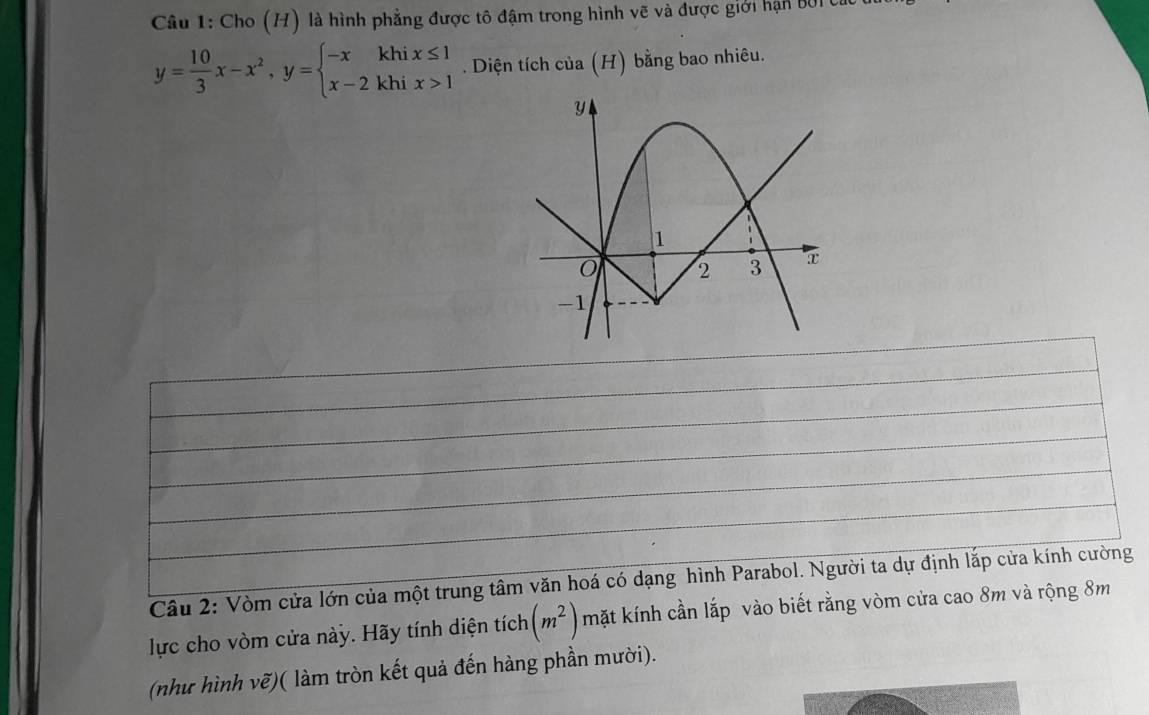 Cho (H) là hình phẳng được tô đậm trong hình vẽ và được giới hạn BởI C
y= 10/3 x-x^2, y=beginarrayl -xkhix≤ 1 x-2khix>1endarray.. Diện tích của (H) bằng bao nhiêu. 
Cầu 2: Vòm cửa lớn của một trung tâm văn hoá có dạng hình Parabol. Người ta dự định lắp cửa kính cường 
lực cho vòm cửa này. Hãy tính diện tích (m^2) mặt kính cần lắp vào biết rằng vòm cửa cao 8m và rộng 8m
(như hình vẽ)( làm tròn kết quả đến hàng phần mười).