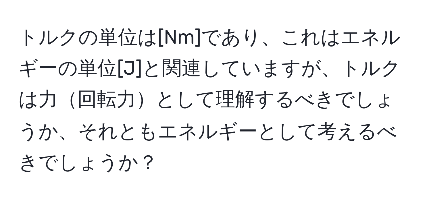 トルクの単位は[Nm]であり、これはエネルギーの単位[J]と関連していますが、トルクは力回転力として理解するべきでしょうか、それともエネルギーとして考えるべきでしょうか？