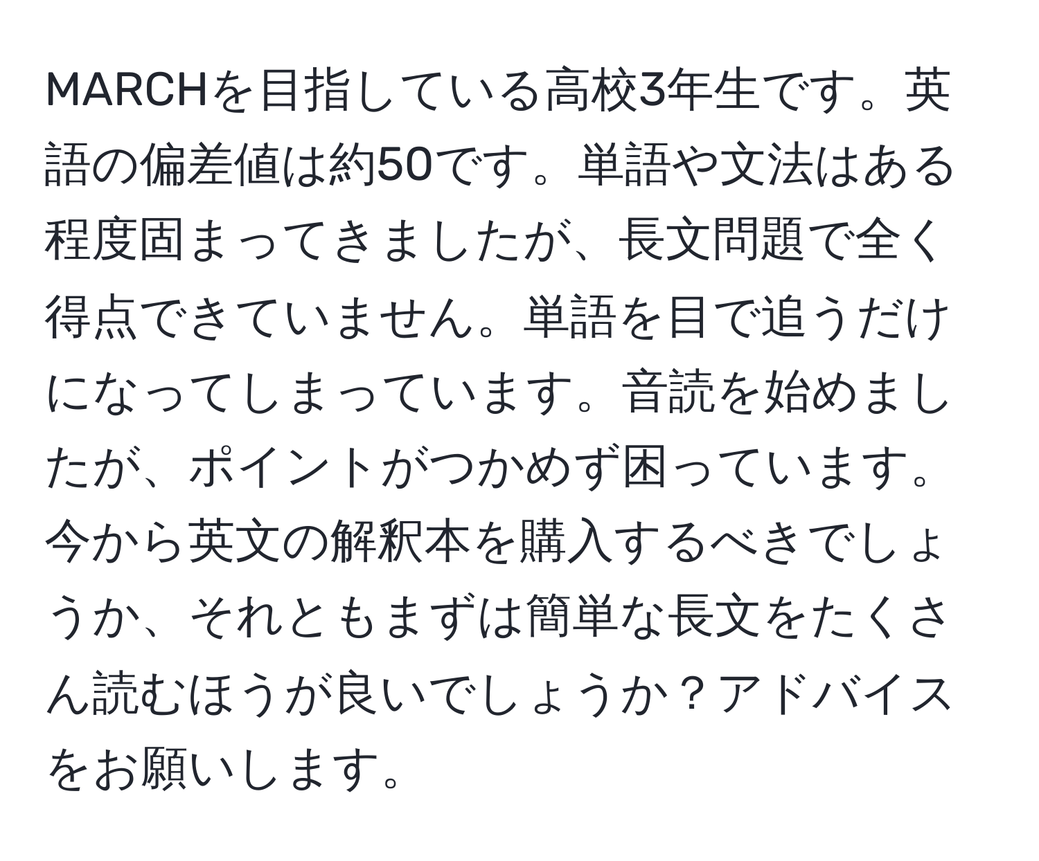 MARCHを目指している高校3年生です。英語の偏差値は約50です。単語や文法はある程度固まってきましたが、長文問題で全く得点できていません。単語を目で追うだけになってしまっています。音読を始めましたが、ポイントがつかめず困っています。今から英文の解釈本を購入するべきでしょうか、それともまずは簡単な長文をたくさん読むほうが良いでしょうか？アドバイスをお願いします。