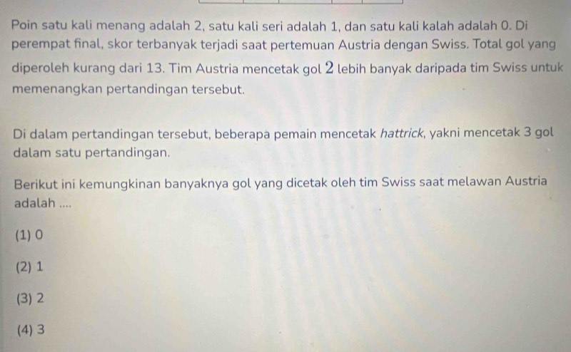 Poin satu kali menang adalah 2, satu kali seri adalah 1, dan satu kali kalah adalah 0. Di
perempat final, skor terbanyak terjadi saat pertemuan Austria dengan Swiss. Total gol yang
diperoleh kurang dari 13. Tim Austria mencetak gol 2 lebih banyak daripada tim Swiss untuk
memenangkan pertandingan tersebut.
Di dalam pertandingan tersebut, beberapa pemain mencetak hattrick, yakni mencetak 3 gol
dalam satu pertandingan.
Berikut ini kemungkinan banyaknya gol yang dicetak oleh tim Swiss saat melawan Austria
adalah ....
(1) 0
(2) 1
(3) 2
(4) 3