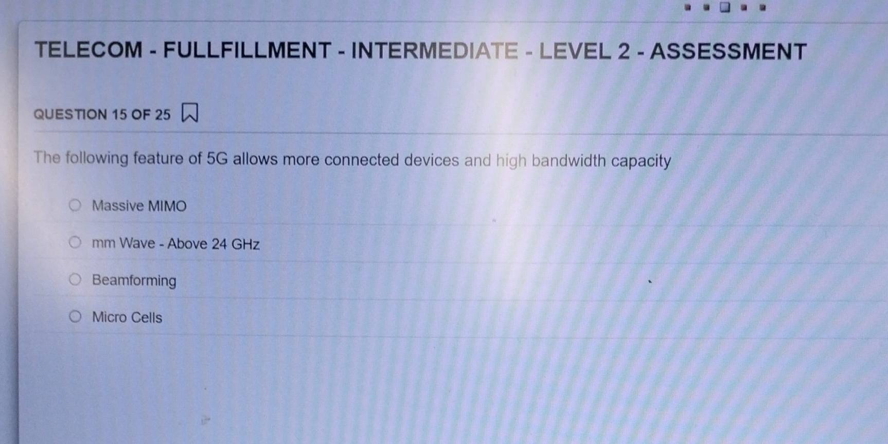 TELECOM - FULLFILLMENT - INTERMEDIATE - LEVEL 2 - ASSESSMENT
QUESTION 15 OF 25
The following feature of 5G allows more connected devices and high bandwidth capacity
Massive MIMO
mm Wave - Above 24 GHz
Beamforming
Micro Cells