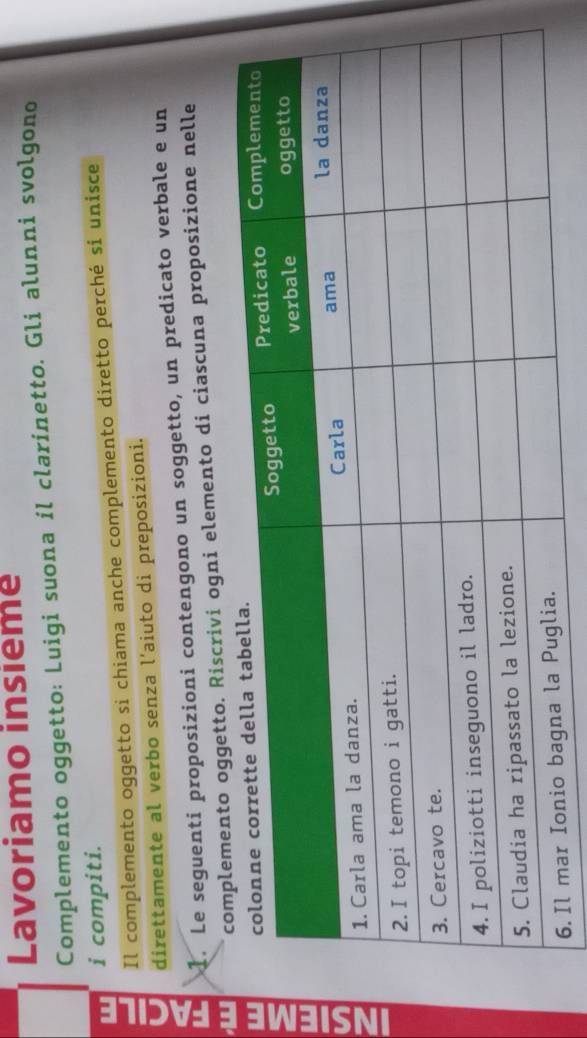 Lavoriamo insieme 
Complemento oggetto: Luigi suona il clarinetto. Gli alunni svolgono 
w i compiti. 
Il complemento oggetto si chiama anche complemento diretto perché si unisce 
U direttamente al verbo senza l'aiuto di preposizioni. 
1. Le seguenti proposizioni contengono un soggetto, un predicato verbale e un 
a 
wento oggetto. Riscrivi ogni elemento di ciascuna proposizione nelle 
w