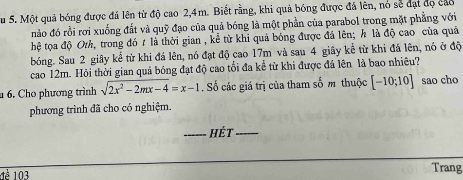 Su 5. Một quả bóng được đá lên từ độ cao 2, 4m. Biết rằng, khi quả bóng được đá lên, nó sẽ đạt đọ cáo 
nào đó rồi rơi xuống đất và quỹ đạo của quả bóng là một phần của parabol trong mặt phẳng với 
hệ tọa độ Oth, trong đó t là thời gian , kể từ khi quả bóng được đá lên; h là độ cao của quả 
bóng. Sau 2 giây kể từ khi đá lên, nó đạt độ cao 17m và sau 4 giây kể từ khi đá lên, nó ở độ 
cao 12m. Hỏi thời gian quả bóng đạt độ cao tối đa kể từ khi được đá lên là bao nhiêu? 
6. Cho phương trình sqrt(2x^2-2mx-4)=x-1. Số các giá trị của tham số m thuộc [-10;10] sao cho 
phương trình đã cho có nghiệm. 
_HÉt_ 
đề 103
Trang