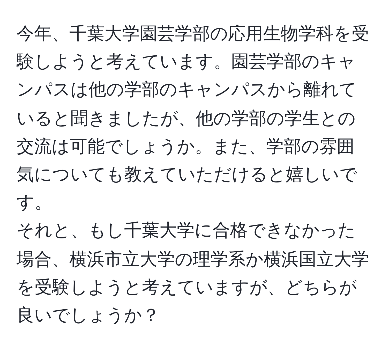 今年、千葉大学園芸学部の応用生物学科を受験しようと考えています。園芸学部のキャンパスは他の学部のキャンパスから離れていると聞きましたが、他の学部の学生との交流は可能でしょうか。また、学部の雰囲気についても教えていただけると嬉しいです。  
それと、もし千葉大学に合格できなかった場合、横浜市立大学の理学系か横浜国立大学を受験しようと考えていますが、どちらが良いでしょうか？