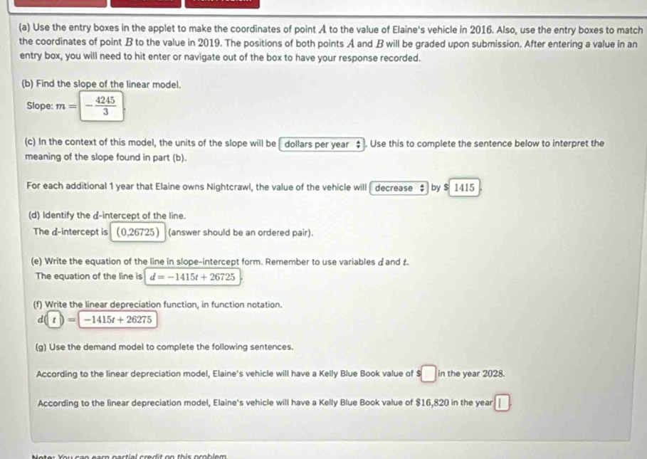 Use the entry boxes in the applet to make the coordinates of point A to the value of Elaine's vehicle in 2016. Also, use the entry boxes to match 
the coordinates of point B to the value in 2019. The positions of both points A and B will be graded upon submission. After entering a value in an 
entry box, you will need to hit enter or navigate out of the box to have your response recorded. 
(b) Find the slope of the linear model. 
Slope: m=- 4245/3 
(c) In the context of this model, the units of the slope will be [ dollars per year ‡ . Use this to complete the sentence below to interpret the 
meaning of the slope found in part (b). 
For each additional 1 year that Elaine owns Nightcrawl, the value of the vehicle will decrease $ by $ 1415
(d) Identify the d -intercept of the line. 
The d -intercept is (0,26725) (answer should be an ordered pair). 
(e) Write the equation of the line in slope-intercept form. Remember to use variables d and t. 
The equation of the line is d=-1415t+26725
(f) Write the linear depreciation function, in function notation.
d(t)=-1415t+26275
(g) Use the demand model to complete the following sentences. 
According to the linear depreciation model, Elaine's vehicle will have a Kelly Blue Book value of :□ in the year 2028. 
According to the linear depreciation model, Elaine's vehicle will have a Kelly Blue Book value of $16,820 in the year
M ater Ker ann aam aartiel era dit an this ocoblem