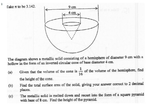 Take π to be 3.142. 
The diagram shows a metallic solid consisting of a hemisphere of diameter 9 cm with a 
hollow in the form of an inverted circular cone of base diameter 4 cm. 
(a) Given that the volume of the cone is  1/16  of the volume of the hemisphere, find 
the height of the cone. 
(b) Find the total surface area of the solid, giving your answer correct to 2 decimal 
places. 
(c) The metallic solid is melted down and recast into the form of a square pyramid 
with base of 8 cm. Find the height of the pyramid.