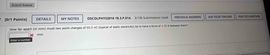 Submit Answer 
. [0/1 Points] DETAILS MY NOTES OSCOLPHYS2016 18.3.P.014. 3/100 Submissions Used PREVIOUS ANSWERS ASK YOUR TEACHER PRACTICE ANOTHER 
How far apart (in mm) must two point charges of 60.0 nC (typical of static electricity) be to have a force of 2.30 N between them?
mm
Enter a number.