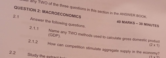 any TWO of the three questions in this section in the ANSWER BOOK. 
QUESTION 2: MACROECONOMICS 
2.1 
Answer the following questions. 
40 MARKS - 30 MINUTES 
2.1.1 Name any TWO methods used to calculate gross domestic product 
(GDP).
(2* 1)
2.1.2 How can competition stimulate aggregate supply in the economy? 
2.2 Study the extract h
(1* 2)