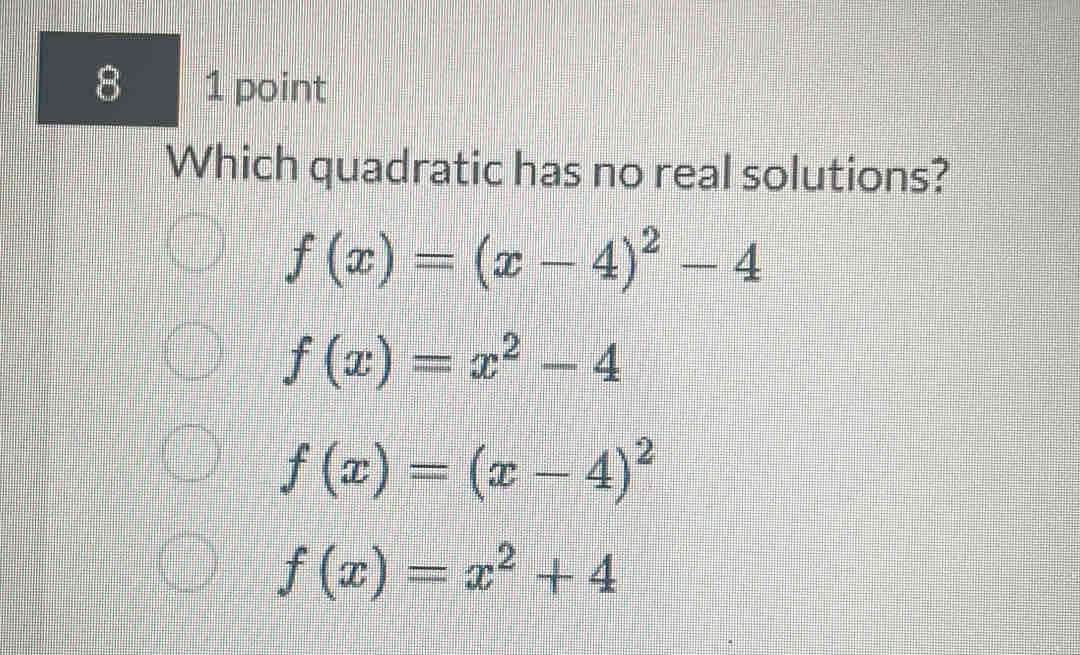 8 1 point
Which quadratic has no real solutions?
f(x)=(x-4)^2-4
f(x)=x^2-4
f(x)=(x-4)^2
f(x)=x^2+4