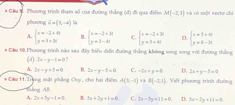 Phương trình tham số của đường thẳng (d) đi qua điểm M(-2;3) và có một vectơ chi
phưong vector u=(3;-4) là
A. beginarrayl x=-2+4t y=3+3tendarray. B. beginarrayl x=-2+3t y=3-4tendarray. C. beginarrayl x=-2+3t y=3+4tendarray. D. beginarrayl x=5+4t y=6-3tendarray.
* Câu 10.Phương trình nào sau đây biểu diển đường thắng không song song với đường thắng
(d) 2x-y-1=0 ?
A. 2x-y+5=0 B. 2x-y-5=0 C. -2x+y=0. D. 2x+y-5=0. 
* Câu 11.Trong mặt phẳng Oxy, cho hai điểm A(3;-1) và B(-2;1). Viết phương trình đường
thắng AB.
A. 2x+5y-1=0. B. 5x+2y+1=0. C. 2x-5y+11=0. D. 5x-2y+11=0.