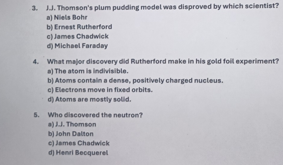 Thomson's plum pudding model was disproved by which scientist?
a) Niels Bohr
b) Ernest Rutherford
c) James Chadwick
d) Michael Faraday
4. What major discovery did Rutherford make in his gold foil experiment?
a) The atom is indivisible.
b) Atoms contain a dense, positively charged nucleus.
c) Electrons move in fixed orbits.
d) Atoms are mostly solid.
5. Who discovered the neutron?
a) J.J. Thomson
b) John Dalton
c) James Chadwick
d) Henri Becquerel