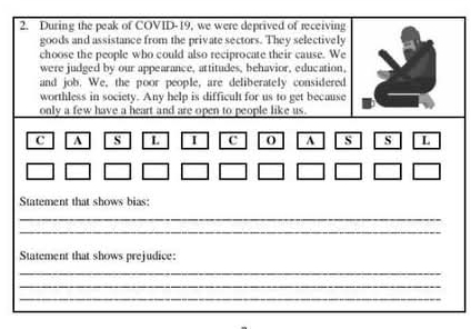 During the peak of COVID-19, we were deprived of receiving 
goods and assistance from the private sectors. They selectively 
choose the people who could also reciprocate their cause. We 
were judged by our appearance, attitudes, behavior, education, 
and job. We, the poor people, are deliberately considered 
worthless in society. Any help is difficult for us to get because 
only a few have a heart and are open to people like us. 
C A s L c O A s s L 
Statement that shows bias: 
_ 
_ 
Statement that shows prejudice: 
_ 
_ 
_