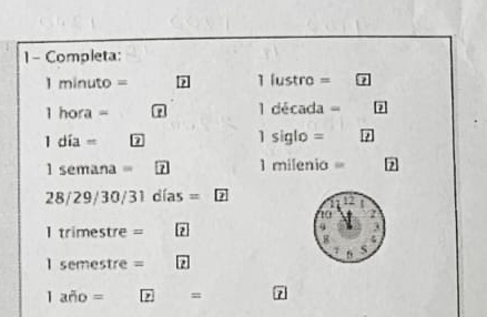 Completa:
1 minuto = ? 1 lustro =
1 hora = 7 1 década =
1 día = 7 1 siglo =
l semana = 7 1 milenia=
28/29/30/31 días =
I trimestre = 2
l semestre = 2
1 año = 7