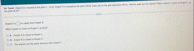the point Air Travell Airport A is located at the point (-12,5) Asport B is located at the point (14,5). Elach unit on the grid represents 50 km. How far apart are the airports? Which aiport is cluser to Airport C, at
(0,5)
Airport A is □ km away from Airport B
Which airport is closer to Airport C≌ (0,5)?
A. Airport A is closer to Airport C
B. Aurport B is closee to Aurport C
C. The airports are the saime distance from Airport C