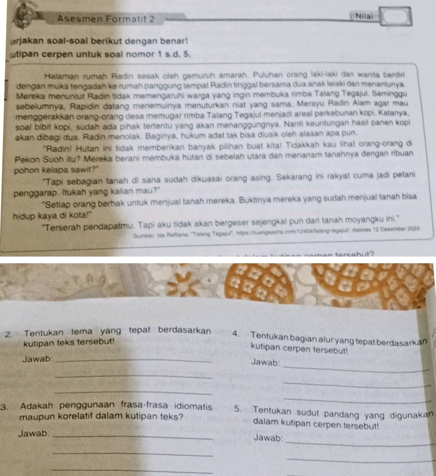 Asesmen Formatif 2
Nilai
rjakan soal-soal berikut dengan benar!
tipan cerpen untuk soal nomor 1 s.d. 5.
Halaman rumah Radin sesak oleh gemuruh amarah. Puluhan orang laki-laki dan wanita berdiri
dengan muka tengadah ke rumah panggung tempat Radin tinggal bersama dua anak lelaki dan menantunya.
Mereka menuntut Radin tidak memengaruhi warga yang ingin membuka rimba Talang Tegajui. Seminggu
sebelumnya, Rapidin datang menemuinya menuturkan niat yang sama. Merayu Radin Alam agar mau
menggerakkan orang-orang desa memugar rimba Talang Tegajul menjadi areal perkebunan kopi. Katanya,
soal bibit kopi, sudah ada pihak tertentu yang akan menanggungnya. Nanti keuntungan hasil panen kopi
akan dibagi dua. Radin menolak. Baginya, hukum adat tak bisa diusik oleh alasan apa pun.
"Radin! Hutan ini tidak memberikan banyak pilihan buat kita! Tidakkah kau lihat orang-orang di
Pekon Suoh itu? Mereka berani membuka hutan di sebelah utara dan menanam tanahnya dengan ribuan
pohon kelapa sawit?"
"Tapi sebagian tanah di sana sudah dikuasai orang asing. Sekarang ini rakyat cuma jadi petani
penggarap. Itukah yang kalian mau?"
"Setiap orang berhak untuk menjual tanah mereka. Buktinya mereka yang sudah menjual tanah bisa
hidup kaya di kota!"
"Terserah pendapatmu. Tapi aku tidak akan bergeser sejengkal pun dari tanah moyangku ini."
Sumber: Ida Refliana: 'Talang Tegajul', https:/ruangsastra.com/12454/falang-tegajui/, diakses 12 Desember 2023
an tersabut  
2. Tentukan tema yang tepat berdasarkan 4. Tentukan bagian alur yang tepat berdasarkan
kutipan teks tersebut!
kutipan cerpen tersebut!
_
Jawab:_
Jawab:
_
_
_
_
3. Adakah penggunaan frasa-frasa idiomatis 5. Tentukan sudut pandang yang digunakan
maupun korelatif dalam kutipan teks?
dalam kutipan cerpen tersebut!
_
Jawab:_
Jawab:
_
_
_