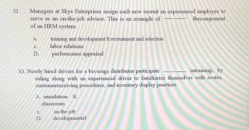 Managers at Skye Enterprises assign each new recruit an experienced employee to
serve as an on-the-job advisor. This is an example of _thecomponent
of an HRM system.
A. training and development B recruitment and selection
C. labor relations
D. performance appraisal
33. Newly hired drivers for a beverage distributor participate _intraining, by
riding along with an experienced driver to familiarize themselves with routes,
customerreceiving procedures, and inventory display practices.
A. simulation B.
classroom
C. on-the-job
D. developmental