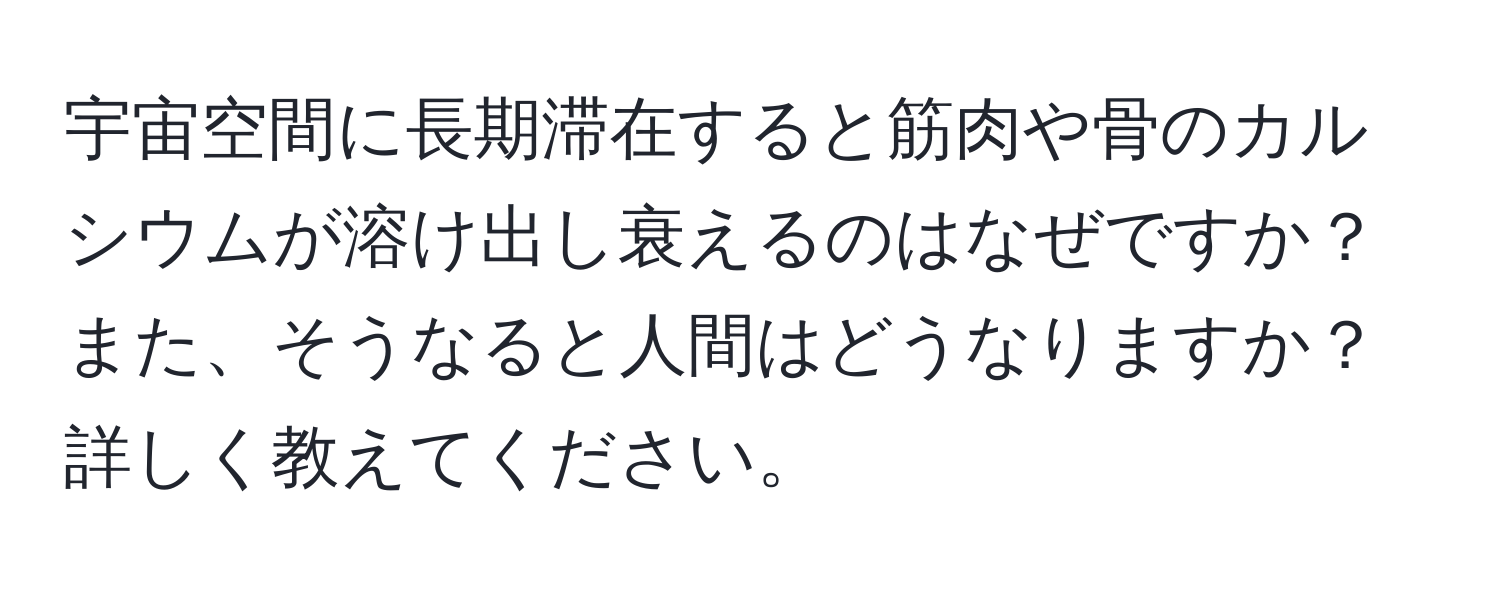 宇宙空間に長期滞在すると筋肉や骨のカルシウムが溶け出し衰えるのはなぜですか？また、そうなると人間はどうなりますか？詳しく教えてください。