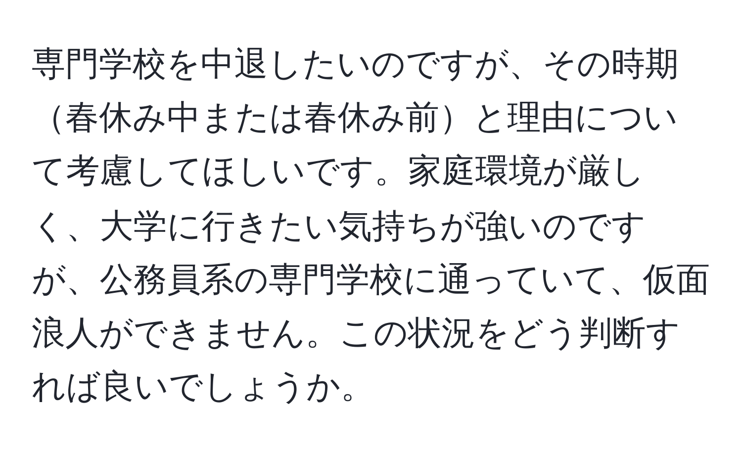 専門学校を中退したいのですが、その時期春休み中または春休み前と理由について考慮してほしいです。家庭環境が厳しく、大学に行きたい気持ちが強いのですが、公務員系の専門学校に通っていて、仮面浪人ができません。この状況をどう判断すれば良いでしょうか。