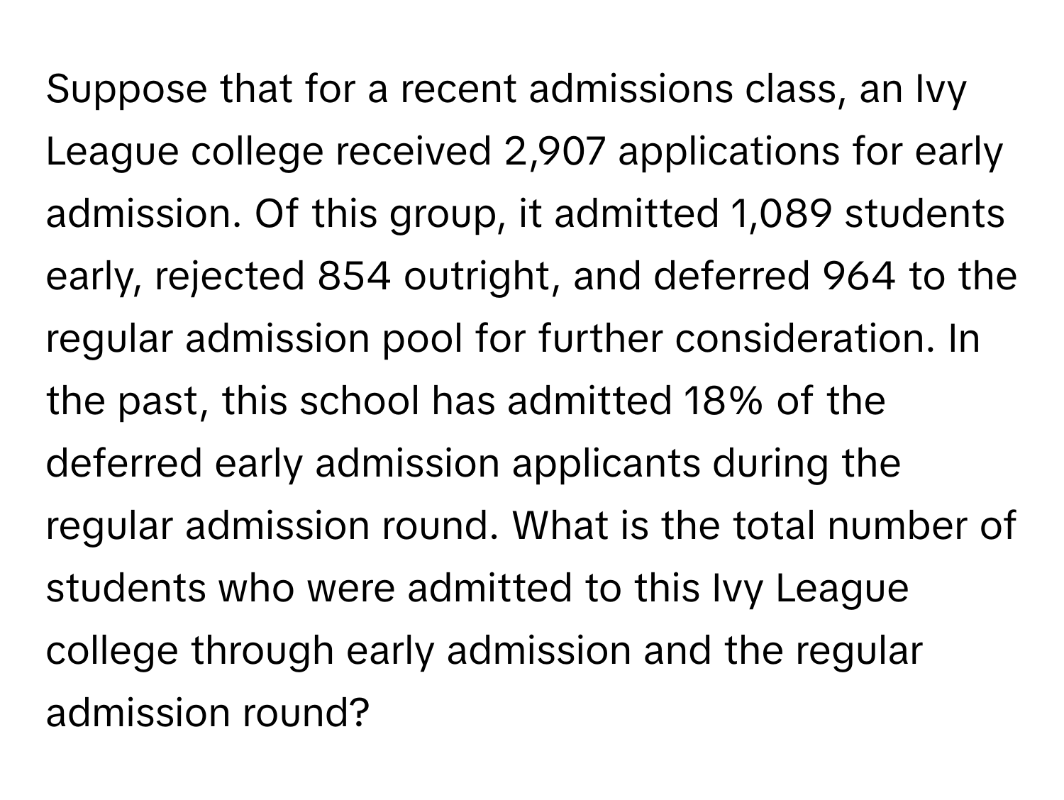 Suppose that for a recent admissions class, an Ivy League college received 2,907 applications for early admission. Of this group, it admitted 1,089 students early, rejected 854 outright, and deferred 964 to the regular admission pool for further consideration. In the past, this school has admitted 18% of the deferred early admission applicants during the regular admission round. What is the total number of students who were admitted to this Ivy League college through early admission and the regular admission round?