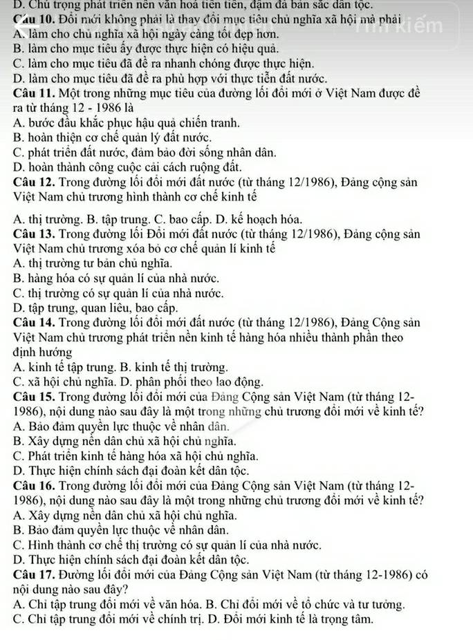 D. Chủ trọng phát triển nên văn hoá tiên tiến, đậm đã bản sắc dân tộc.
Cầu 10. Đổi mới không phải là thay đổi mục tiêu chủ nghĩa xã hội mà phải em
A. làm cho chủ nghĩa xã hội ngày cảng tốt đẹp hơn.
B. làm cho mục tiêu ẩy được thực hiện có hiệu quả.
C. làm cho mục tiêu đã đề ra nhanh chóng được thực hiện.
D. làm cho mục tiêu đã đề ra phù hợp với thực tiễn đất nước.
Câu 11. Một trong những mục tiêu của đường lối đổi mới ở Việt Nam được đề
ra từ tháng 12 - 1986 là
A. bước đầu khắc phục hậu quả chiến tranh.
B. hoàn thiện cơ chế quản lý đất nước.
C. phát triển đất nước, đảm bảo đời sống nhân dân.
D. hoàn thành công cuộc cải cách ruộng đất.
Câu 12. Trong đường lối đổi mới đất nước (từ tháng 12/1986), Đảng cộng sản
Việt Nam chủ trương hình thành cơ chế kinh tế
A. thị trường. B. tập trung. C. bao cấp. D. kế hoạch hóa.
Câu 13. Trong đường lối Đổi mới đất nước (từ tháng 12/1986), Đảng cộng sản
Việt Nam chủ trương xóa bỏ cơ chế quản lí kinh tế
A. thị trường tư bản chủ nghĩa.
B. hàng hóa có sự quản lí của nhà nước.
C. thị trường có sự quản lí của nhà nước.
D. tập trung, quan liêu, bao cấp.
Câu 14. Trong đường lối đổi mới đất nước (từ tháng 12/1986), Đảng Cộng sản
Việt Nam chủ trương phát triển nền kinh tế hàng hóa nhiều thành phần theo
định hướng
A. kinh tế tập trung. B. kinh tế thị trường.
C. xã hội chủ nghĩa. D. phân phối theo lao động.
Câu 15. Trong đường lối đối mới của Đảng Cộng sản Việt Nam (từ tháng 12-
1986), nội dung nào sau đây là một trong những chủ trương đổi mới về kinh tế?
A. Bảo đảm quyền lực thuộc về nhân dân.
B. Xây dựng nền dân chủ xã hội chủ nghĩa.
C. Phát triển kinh tế hàng hóa xã hội chủ nghĩa.
D. Thực hiện chính sách đại đoàn kết dân tộc.
Câu 16. Trong đường lối đổi mới của Đảng Cộng sản Việt Nam (từ tháng 12-
1986), nội dung nào sau đây là một trong những chủ trương đổi mới về kinh tế?
A. Xây dựng nền dân chủ xã hội chủ nghĩa.
B. Bảo đám quyền lực thuộc về nhân dân.
C. Hình thành cơ chế thị trường có sự quản lí của nhà nước.
D. Thực hiện chính sách đại đoàn kết dân tộc.
Câu 17. Đường lối đổi mới của Đảng Cộng sản Việt Nam (từ tháng 12-1986) có
nội dung nào sau đây?
A. Chi tập trung đổi mới về văn hóa. B. Chi đổi mới về tổ chức và tư tướng.
C. Chi tập trung đồi mới về chính trị. D. Đồi mới kinh tế là trọng tâm.