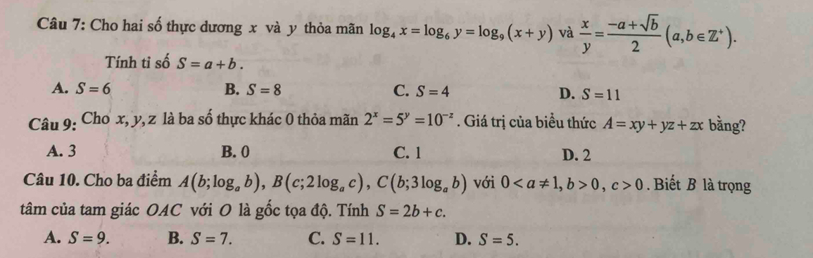 Cho hai số thực dương x và y thỏa mãn log _4x=log _6y=log _9(x+y) và  x/y = (-a+sqrt(b))/2 (a,b∈ Z^+). 
Tính tỉ số S=a+b.
A. S=6 B. S=8 C. S=4 D. S=11
Câu 9: Cho x, y, z là ba số thực khác 0 thỏa mãn 2^x=5^y=10^(-z). Giá trị của biểu thức A=xy+yz+zx bằng?
A. 3 B. 0 C. 1 D. 2
Câu 10. Cho ba điểm A(b;log _ab), B(c;2log _ac), C(b;3log _ab) với 0, b>0, c>0. Biết B là trọng
tâm của tam giác OAC với O là gốc tọa độ. Tính S=2b+c.
A. S=9. B. S=7. C. S=11. D. S=5.