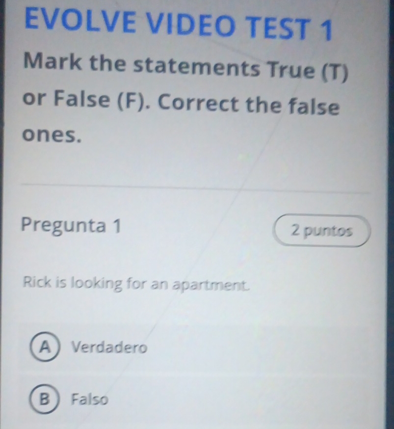 EVOLVE VIDEO TEST 1
Mark the statements True (T)
or False (F). Correct the false
ones.
Pregunta 1 2 puntos
Rick is looking for an apartment.
A Verdadero
B Falso