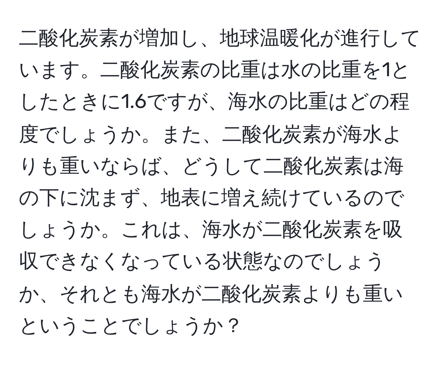 二酸化炭素が増加し、地球温暖化が進行しています。二酸化炭素の比重は水の比重を1としたときに1.6ですが、海水の比重はどの程度でしょうか。また、二酸化炭素が海水よりも重いならば、どうして二酸化炭素は海の下に沈まず、地表に増え続けているのでしょうか。これは、海水が二酸化炭素を吸収できなくなっている状態なのでしょうか、それとも海水が二酸化炭素よりも重いということでしょうか？