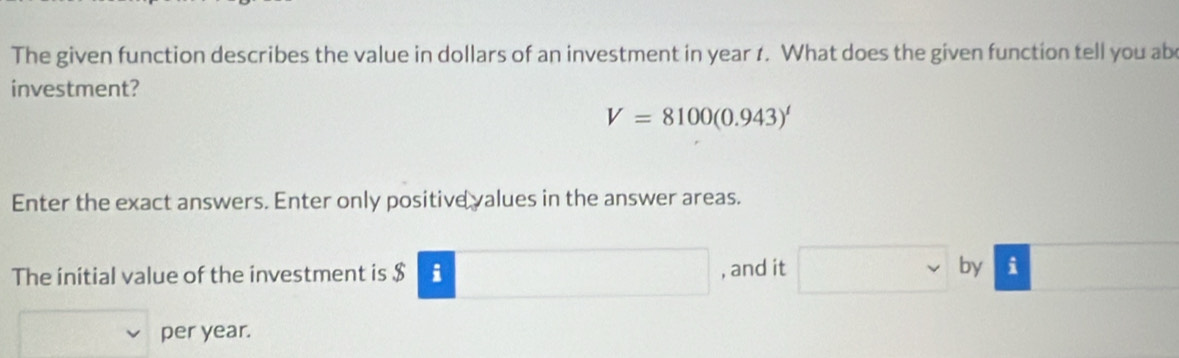 The given function describes the value in dollars of an investment in year 1. What does the given function tell you ab 
investment?
V=8100(0.943)^t
Enter the exact answers. Enter only positive values in the answer areas. 
The initial value of the investment is $ i □ , and it° □  by i ∴ △ ADC
per year.