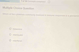 of 24 Concepts completed
Multiple Choice Question
Which of the cytokines commonly involved in immune responses is a glycoprot
histamine
interleukin
Interferon