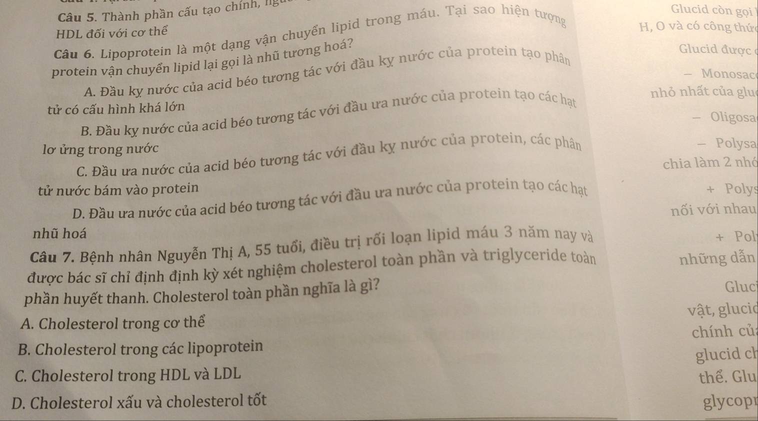 Thành phần cấu tạo chính, lg
lucid còn gọi
HDL đối với cơ thể
Câu 6. Lipoprotein là một dạng vận chuyển lipid trong máu. Tại sao hiện tượng
H, O và có công thức
protein vận chuyển lipid lại gọi là nhũ tương hoá?
Glucid được
A. Đầu kỵ nước của acid béo tương tác với đầu kỵ nước của protein tạo phân
- Monosac
nhỏ nhất của glu
tử có cấu hình khá lớn - Oligosa
B. Đầu kỵ nước của acid béo tương tác với đầu ưa nước của protein tạo các hạt
lơ ửng trong nước - Polysa
C. Đầu ưa nước của acid béo tương tác với đầu kỵ nước của protein, các phân
chia làm 2 nhó
tử nước bám vào protein + Polys
D. Đầu ưa nước của acid béo tương tác với đầu ưa nước của protein tạo các hạt
nối với nhau
nhũ hoá
Câu 7. Bệnh nhân Nguyễn Thị A, 55 tuổi, điều trị rối loạn lipid máu 3 năm nay và
+ Pol
được bác sĩ chỉ định định kỳ xét nghiệm cholesterol toàn phần và triglyceride toàn những dẫn
phần huyết thanh. Cholesterol toàn phần nghĩa là gì? Gluc
A. Cholesterol trong cơ thể vật, glucio
B. Cholesterol trong các lipoprotein chính củ:
glucid ch
C. Cholesterol trong HDL và LDL thể. Glu
D. Cholesterol xấu và cholesterol tốt glycopr