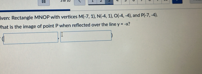 0 3 üf 10 1 
iven: Rectangle MNOP with vertices M(-7,1), N(-4,1), O(-4,-4) , and P(-7,-4). 
What is the image of point P when reflected over the line y=-x ?
(□ ,□ )