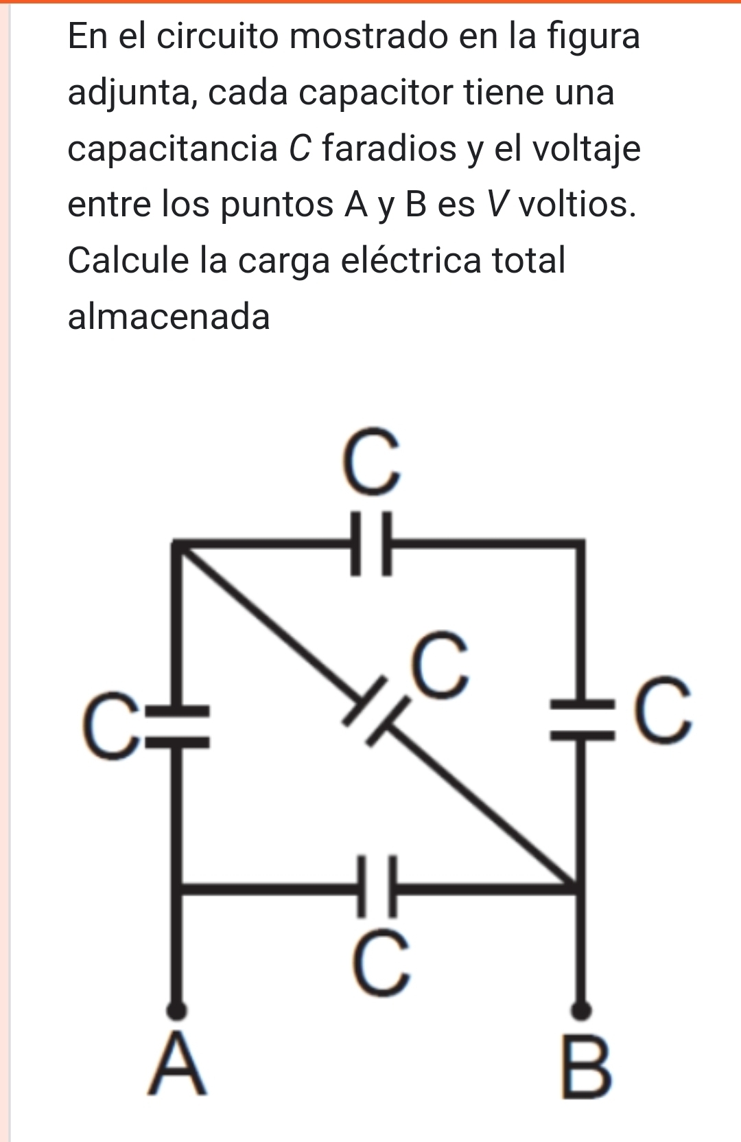 En el circuito mostrado en la figura 
adjunta, cada capacitor tiene una 
capacitancia C faradios y el voltaje 
entre los puntos A y B es V voltios. 
Calcule la carga eléctrica total 
almacenada