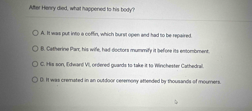 After Henry died, what happened to his body?
A. It was put into a coffin, which burst open and had to be repaired.
B. Catherine Parr, his wife, had doctors mummify it before its entombment.
C. His son, Edward VI, ordered guards to take it to Winchester Cathedral.
D. It was cremated in an outdoor ceremony attended by thousands of mourners.