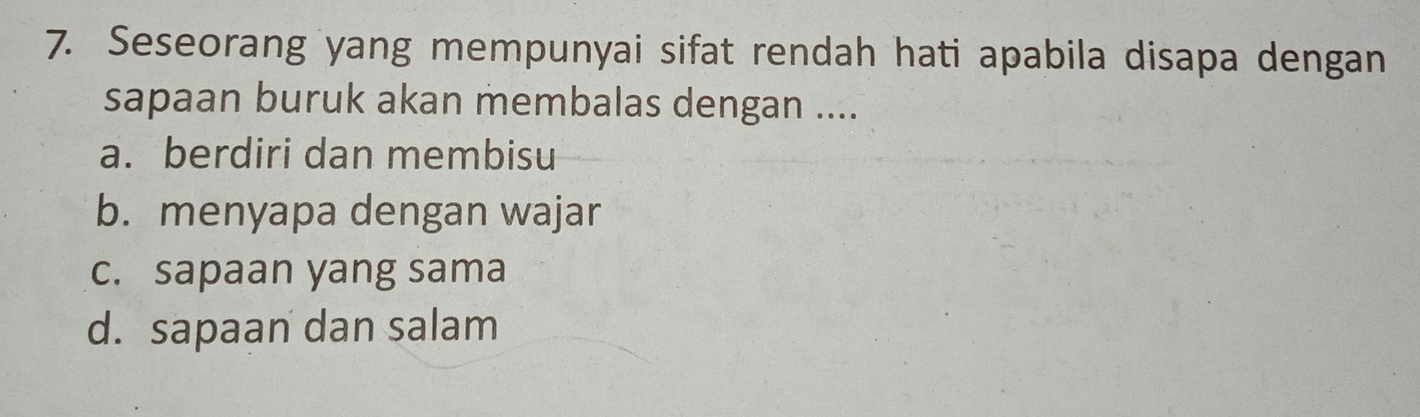 Seseorang yang mempunyai sifat rendah hati apabila disapa dengan
sapaan buruk akan membalas dengan ....
a. berdiri dan membisu
b. menyapa dengan wajar
c. sapaan yang sama
d. sapaan dan salam