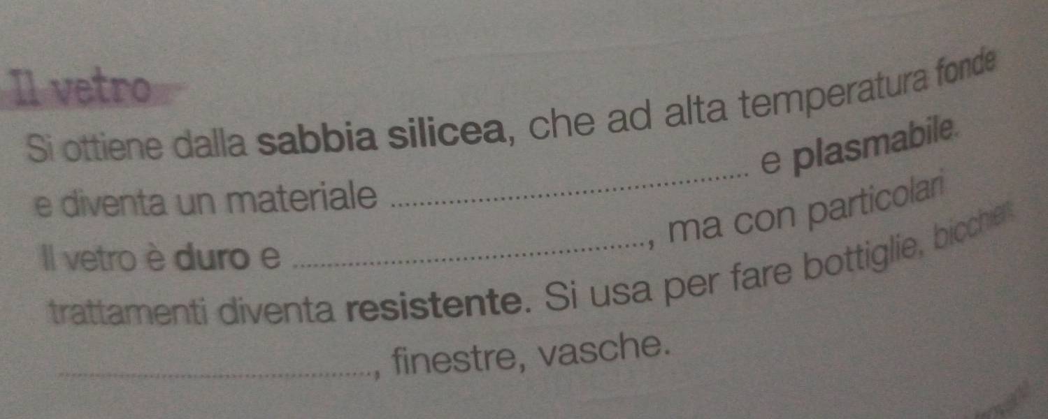 Il vetro 
Si ottiene dalla sabbia silicea, che ad alta temperatura fonde 
_ 
e plasmabile. 
e diventa un materiale 
, ma con particolar 
Il vetro è duro e 
trattamenti diventa resistente. Si usa per fare bottiglie, biccher 
_, finestre, vasche.