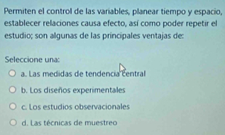 Permiten el control de las variables, planear tiempo y espacio,
establecer relaciones causa efecto, así como poder repetir el
estudio; son algunas de las principales ventajas de:
Seleccione una:
a. Las medidas de tendencia central
b. Los diseños experimentales
c. Los estudios observacionales
d. Las técnicas de muestreo