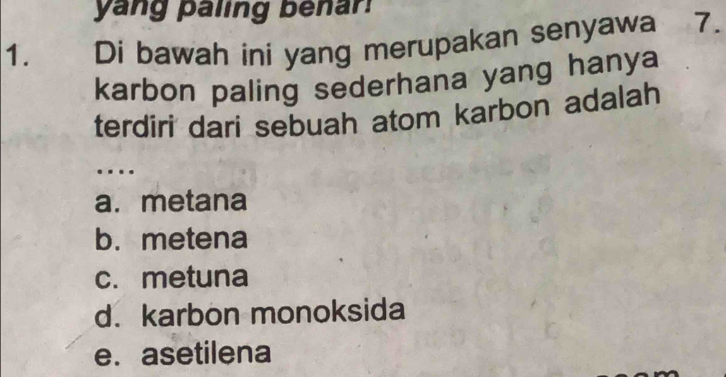 yang paling benar!
1. Di bawah ini yang merupakan senyawa 7.
karbon paling sederhana yang hanya
terdiri dari sebuah atom karbon adalah
…
a. metana
b. metena
c. metuna
d. karbon monoksida
e.asetilena