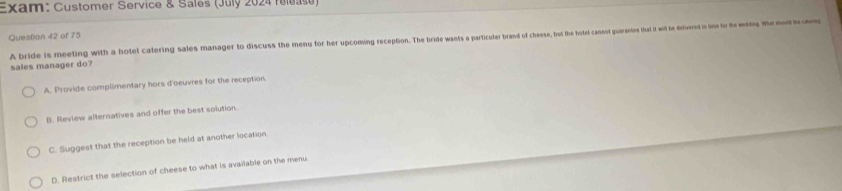 Exam: Customer Service & Sales (July 2024 release)
Question 42 of 75
A bride is meeting with a hotel catering sales manager to discuss the menu for her upcoming reception. The bride wants a particular brand of chesese, tut the hotel cannot guaranie that it wil be divered in im or the wag te 
sales manager do?
A. Provide complimentary hors d'oeuvres for the reception
B. Review alternatives and offer the best solution.
C. Suggest that the reception be held at another location.
D. Restrict the selection of cheese to what is available on the menu
