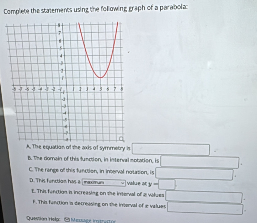 Complete the statements using the following graph of a parabola:
A. The equation of the axis of symmetry is°.
B. The domain of this function, in interval notation, is
C. The range of this function, in interval notation, is
D. This function has a maximum value at y=
E. This function is increasing on the interval of z values
F. This function is decreasing on the interval of x values
... 
Question Help: - Message instructor