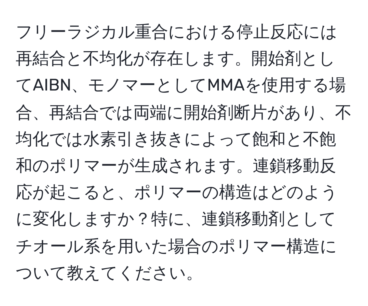 フリーラジカル重合における停止反応には再結合と不均化が存在します。開始剤としてAIBN、モノマーとしてMMAを使用する場合、再結合では両端に開始剤断片があり、不均化では水素引き抜きによって飽和と不飽和のポリマーが生成されます。連鎖移動反応が起こると、ポリマーの構造はどのように変化しますか？特に、連鎖移動剤としてチオール系を用いた場合のポリマー構造について教えてください。