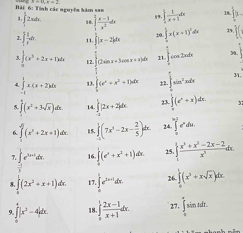 thang x=0,x=2.
Bài 6: Tính các nguyên hàm sau 28. ∈tlimits _0^(2|1-
1. ∈tlimits _1^22xdx. ∈tlimits _0^2frac 1)x+1dx
19.
10. ∈tlimits _1^(2frac x-1)x^2dx 29. ∈tlimits _0^((π)(1
2. ∈t _1^efrac 1)tdt.
11. ∈tlimits _ π /2 ^ 3/2 |x-2|dx
20. ∈tlimits _0^(2x(x+1)^2)dx
 π /2 
 π /2 
3. ∈tlimits _0^(1(x^3)+2x+1)dx 12. ∈t (2sin x+3cos x+x)dx 21. ∈tlimits _0^(2cos 2xdx
30.
frac π)2 31.
4. ∈tlimits _(-1)^1x.(x+2)dx 13. ∈tlimits _0^(1(e^x)+x^2+1)dx 22. ∈tlimits _0^(2sin ^2)xdx
5. ∈tlimits _1^(4(x^2)+3sqrt(x))dx. 14. ∈tlimits _(-2)^1|2x+2|dx.
23. ∈tlimits _0^(1(e^x)+x)dx. 32
sqrt(2)
6. ∈tlimits _1^((sqrt(2))(x^3+2x+1)dx. 15. ∈tlimits _(-1)^1(7x^3-2x-frac 2)5)dx. 24. ∈tlimits _0^((ln 2)e^u)du.
7.∈tlimits _ (-1)/3 ^1e^(3x+1)dx.
16. ∈tlimits _0^(1(e^x)+x^2+1)dx. 25. ∈tlimits _1^(2frac x^3)+x^2-2x-2x^3dx.
8. ∈tlimits _0^(1(2x^2)+x+1)dx. 17. ∈tlimits _0^(1e^2x+1)dx.
26. ∈tlimits _0^(1(x^3)+xsqrt(x))dx.
9. ∈tlimits _0^(4|x^2)-4|dx. 18. ∈tlimits _0^(1frac 2x-1)x+1dx.
27. ∈tlimits _0^(π)sin tdt.