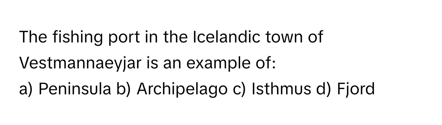 The fishing port in the Icelandic town of Vestmannaeyjar is an example of:

a) Peninsula b) Archipelago c) Isthmus d) Fjord