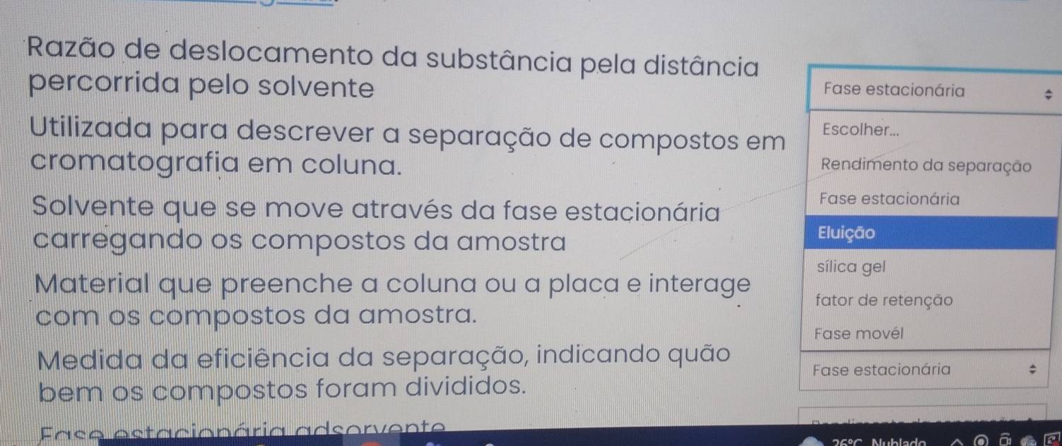 Razão de deslocamento da substância pela distância 
percorrida pelo solvente 
: 
Utilizada para descrever a separação de compostos em 
cromatografia em coluna. 
Solvente que se move através da fase estacionária 
carregando os compostos da amostra 
Material que preenche a coluna ou a placa e interage 
com os compostos da amostra. 
Medida da eficiência da separação, indicando quão 
bem os compostos foram divididos. 
Fase estacionária adsorvente
25° Nublado