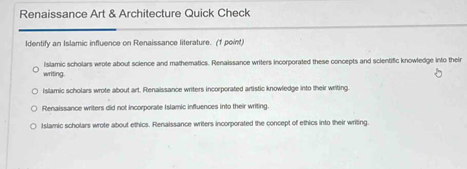 Renaissance Art & Architecture Quick Check
Identify an Islamic influence on Renaissance literature. (1 point)
Islamic scholars wrote about science and mathematics. Renaissance writers incorporated these concepts and scientific knowledge into their
writing.
Islamic scholars wrote about art. Renaissance writers incorporated artistic knowledge into their writing.
Renaissance writers did not incorporate Islamic influences into their writing.
Islamic scholars wrote about ethics. Renaissance writers incorporated the concept of ethics into their writing.